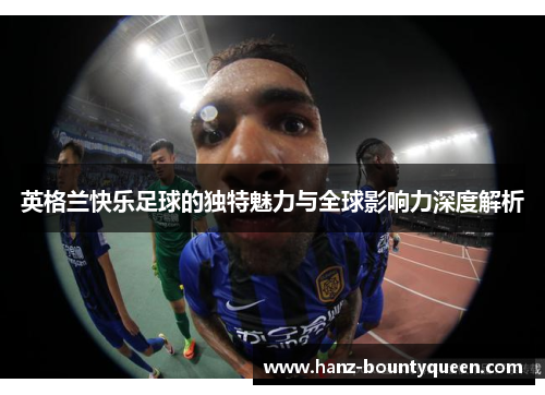 英格兰快乐足球的独特魅力与全球影响力深度解析 英格兰快乐足球的独特魅力与全球影响力深度解析
