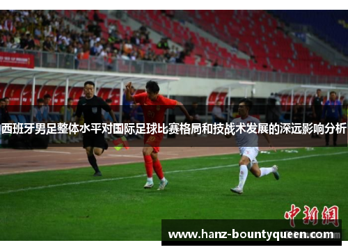 西班牙男足整体水平对国际足球比赛格局和技战术发展的深远影响分析 西班牙男足整体水平对国际足球比赛格局和技战术发展的深远影响分析