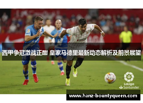 西甲争冠激战正酣 皇家马德里最新动态解析及前景展望 西甲争冠激战正酣 皇家马德里最新动态解析及前景展望