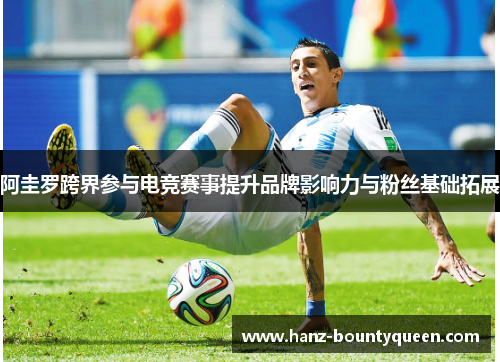 阿圭罗跨界参与电竞赛事提升品牌影响力与粉丝基础拓展