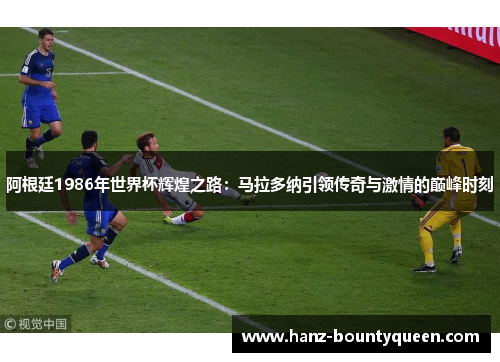 阿根廷1986年世界杯辉煌之路：马拉多纳引领传奇与激情的巅峰时刻