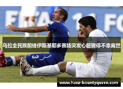 乌拉圭民族前锋伊斯基耶多赛场突发心脏骤停不幸离世 乌拉圭民族前锋伊斯基耶多赛场突发心脏骤停不幸离世