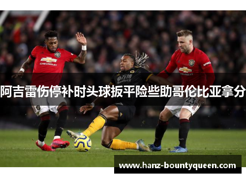 阿吉雷伤停补时头球扳平险些助哥伦比亚拿分 阿吉雷伤停补时头球扳平险些助哥伦比亚拿分