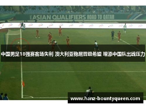 中国男足18强赛客场失利 澳大利亚稳居晋级希望 增添中国队出线压力